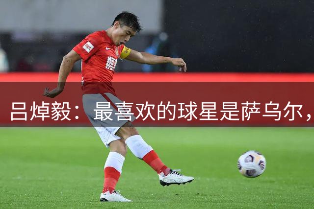 吕焯毅：最喜欢的球星是萨乌尔，留洋西班牙时模仿其习惯和思维